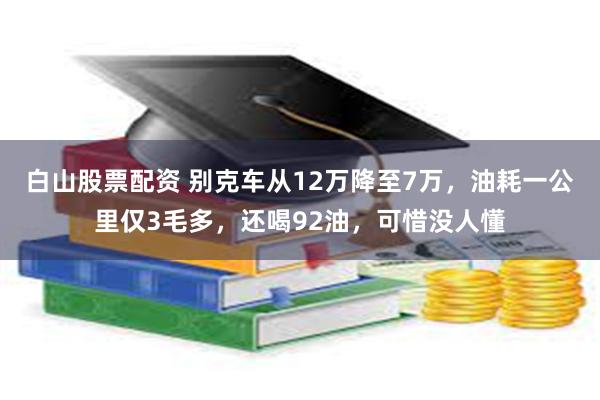 白山股票配资 别克车从12万降至7万，油耗一公里仅3毛多，还喝92油，可惜没人懂