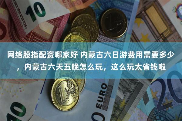 网络股指配资哪家好 内蒙古六日游费用需要多少，内蒙古六天五晚怎么玩，这么玩太省钱啦