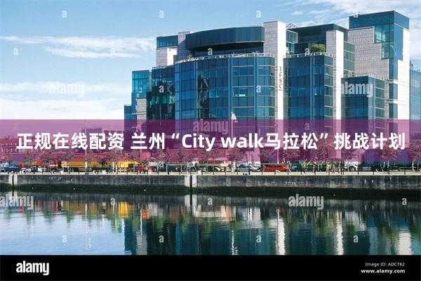 正规在线配资 兰州“City walk马拉松”挑战计划