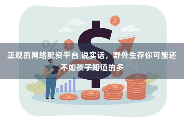 正规的网络配资平台 说实话，野外生存你可能还不如孩子知道的多