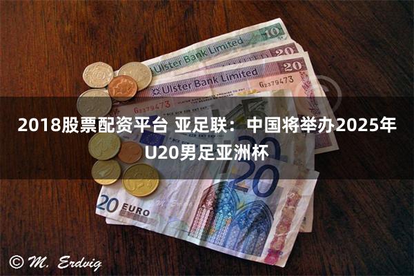 2018股票配资平台 亚足联：中国将举办2025年U20男足亚洲杯