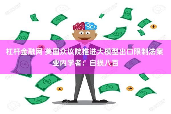 杠杆金融网 美国众议院推进大模型出口限制法案 业内学者：自损八百