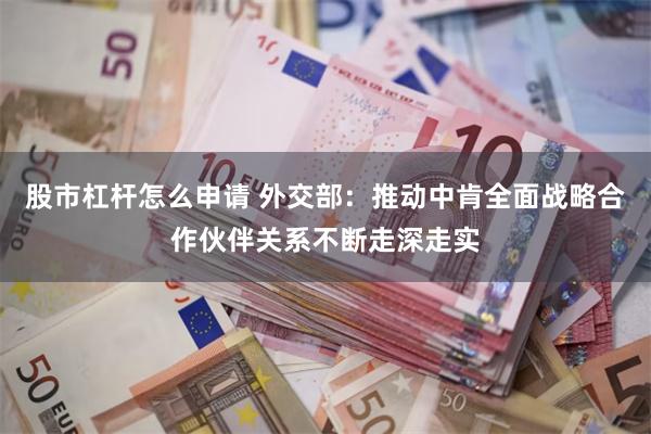 股市杠杆怎么申请 外交部：推动中肯全面战略合作伙伴关系不断走深走实