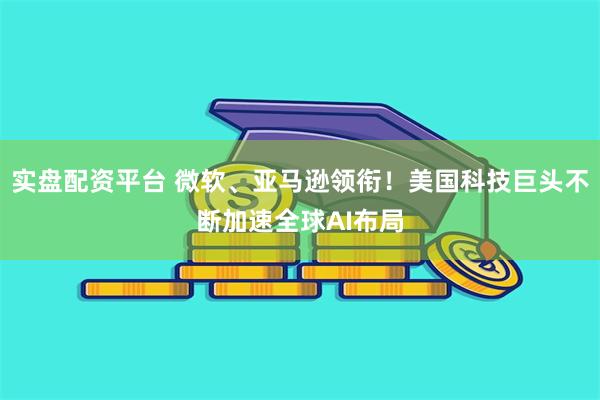 实盘配资平台 微软、亚马逊领衔！美国科技巨头不断加速全球AI布局