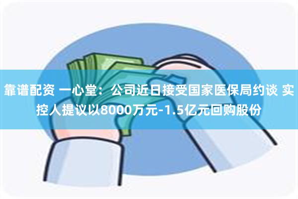 靠谱配资 一心堂：公司近日接受国家医保局约谈 实控人提议以8000万元-1.5亿元回购股份