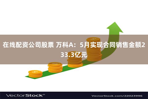 在线配资公司股票 万科A：5月实现合同销售金额233.3亿元