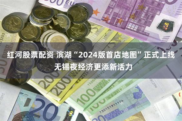 红河股票配资 滨湖“2024版首店地图”正式上线  无锡夜经济更添新活力