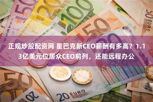 正规炒股配资网 星巴克新CEO薪酬有多高？1.13亿美元位居众CEO前列，还能远程办公