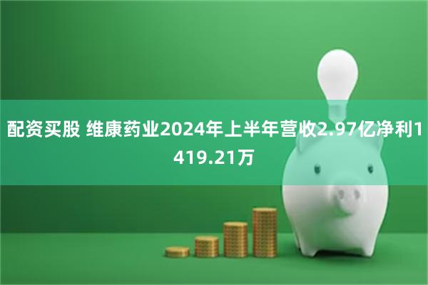 配资买股 维康药业2024年上半年营收2.97亿净利1419.21万