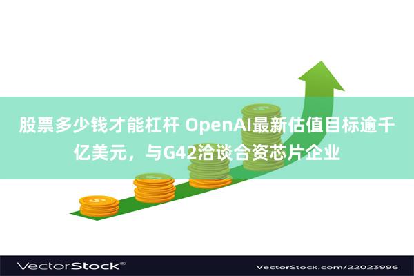 股票多少钱才能杠杆 OpenAI最新估值目标逾千亿美元，与G42洽谈合资芯片企业