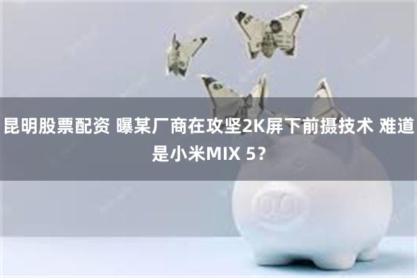 昆明股票配资 曝某厂商在攻坚2K屏下前摄技术 难道是小米MIX 5？