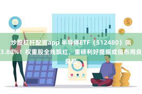 炒股杠杆配资app 半导体ETF（512480）飙涨3.88%！权重股全线飘红，重磅利好提振或值布局良机