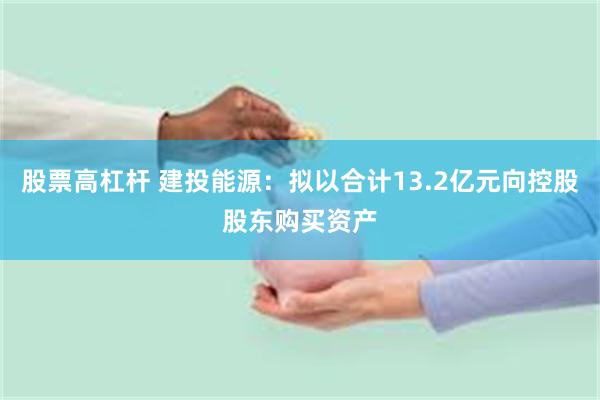 股票高杠杆 建投能源：拟以合计13.2亿元向控股股东购买资产