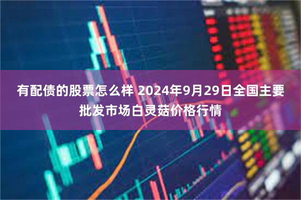 有配债的股票怎么样 2024年9月29日全国主要批发市场白灵菇价格行情