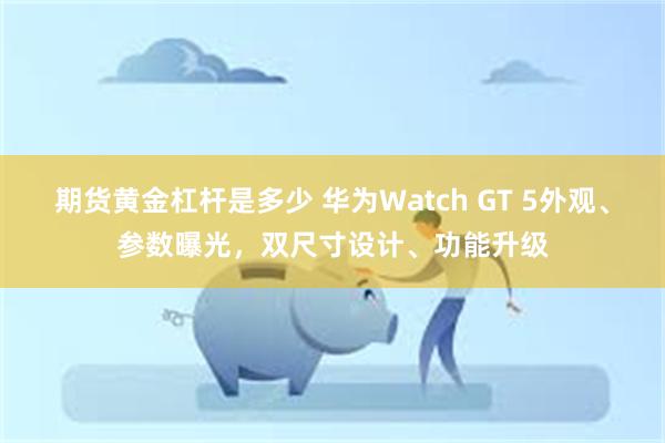 期货黄金杠杆是多少 华为Watch GT 5外观、参数曝光，双尺寸设计、功能升级