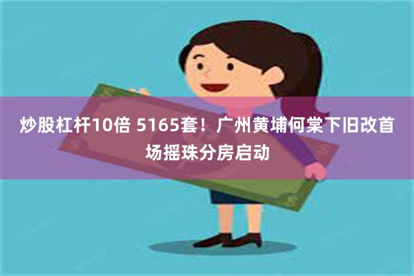 炒股杠杆10倍 5165套！广州黄埔何棠下旧改首场摇珠分房启动