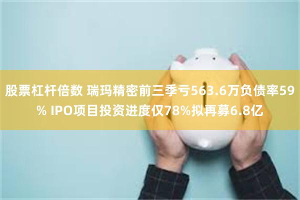 股票杠杆倍数 瑞玛精密前三季亏563.6万负债率59% IPO项目投资进度仅78%拟再募6.8亿