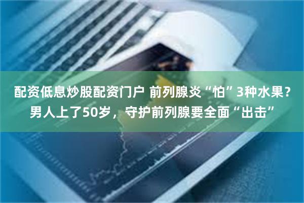 配资低息炒股配资门户 前列腺炎“怕”3种水果？男人上了50岁，守护前列腺要全面“出击”