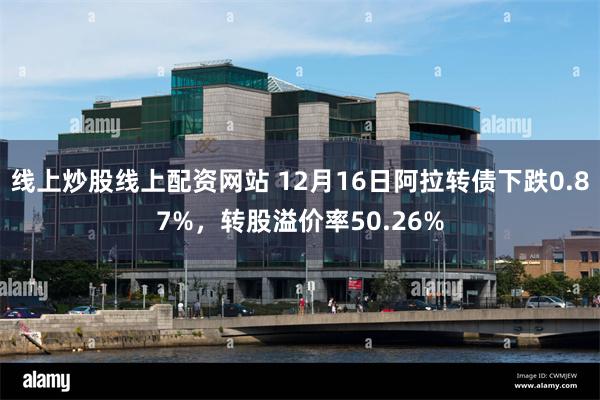 线上炒股线上配资网站 12月16日阿拉转债下跌0.87%，转股溢价率50.26%