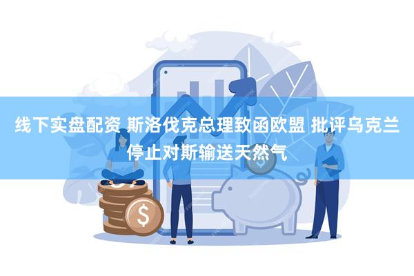 线下实盘配资 斯洛伐克总理致函欧盟 批评乌克兰停止对斯输送天然气