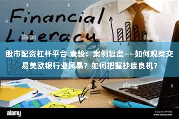 股市配资杠杆平台 袁骏：案例复盘——如何观察交易美欧银行业风暴？如何把握抄底良机？