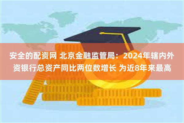 安全的配资网 北京金融监管局：2024年辖内外资银行总资产同比两位数增长 为近8年来最高