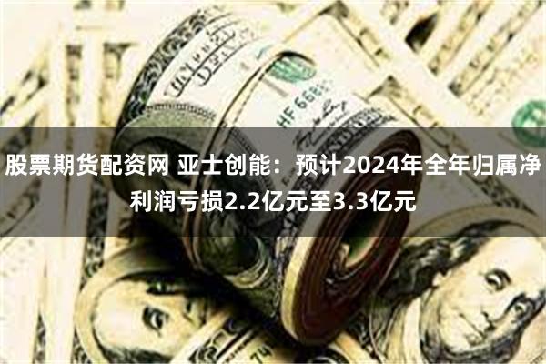 股票期货配资网 亚士创能：预计2024年全年归属净利润亏损2.2亿元至3.3亿元