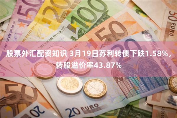 股票外汇配资知识 3月19日苏利转债下跌1.58%，转股溢价率43.87%